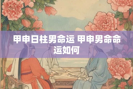 甲申日柱男命运 甲申男命命运如何
