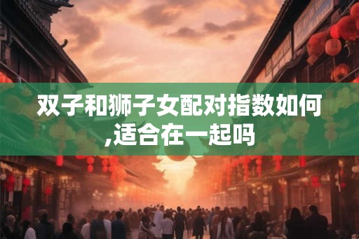 双子和狮子女配对指数如何,适合在一起吗 双子和狮子女配对指数如何,适合在一起吗