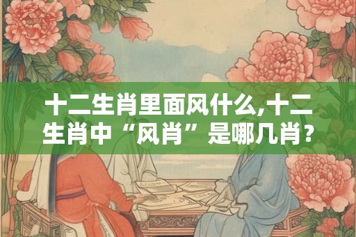 十二生肖里面风什么,十二生肖中“风肖”是哪几肖？