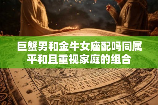 巨蟹男和金牛女座配吗同属平和且重视家庭的组合