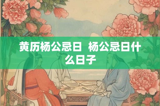 黄历杨公忌日  杨公忌日什么日子