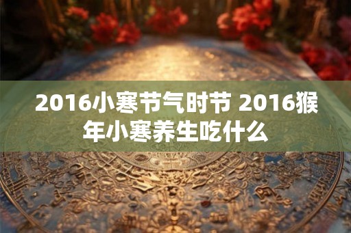 2016小寒节气时节 2016猴年小寒养生吃什么 2016小寒节气时节 2016猴年小寒养生吃什么