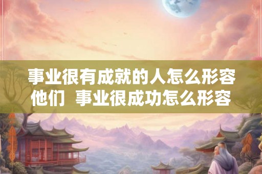 事业很有成就的人怎么形容他们  事业很成功怎么形容