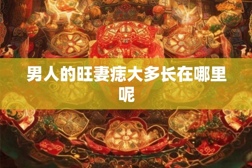 男人的旺妻痣大多长在哪里呢 男人的旺妻痣大多长在哪里呢