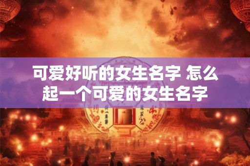 可爱好听的女生名字 怎么起一个可爱的女生名字