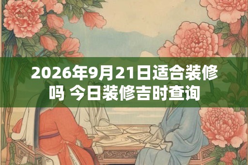 2026年9月21日适合装修吗 今日装修吉时查询