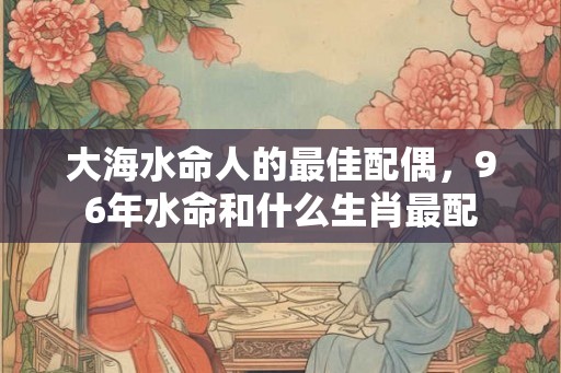大海水命人的最佳配偶，96年水命和什么生肖最配