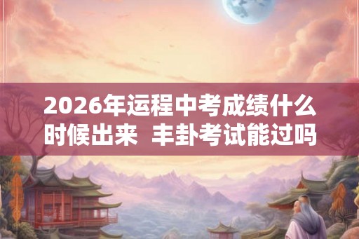 2026年运程中考成绩什么时候出来  丰卦考试能过吗