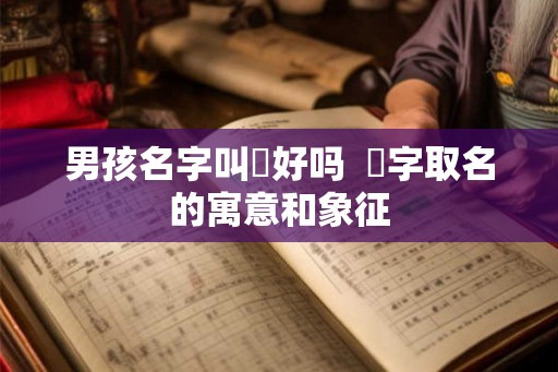男孩名字叫燚好吗  燚字取名的寓意和象征