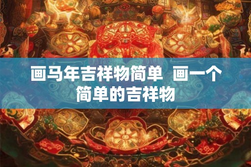 画马年吉祥物简单 画一个简单的吉祥物 画马年吉祥物简单 画一个简单的吉祥物