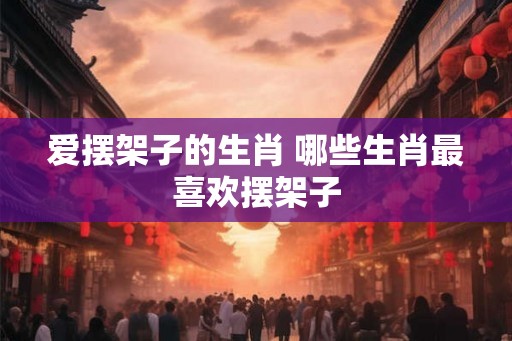 爱摆架子的生肖 哪些生肖最喜欢摆架子
