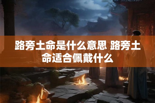 路旁土命是什么意思 路旁土命适合佩戴什么 路旁土命是什么意思 路旁土命适合佩戴什么