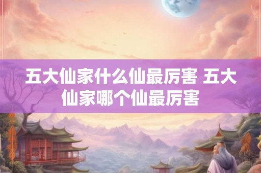五大仙家什么仙最厉害 五大仙家哪个仙最厉害
