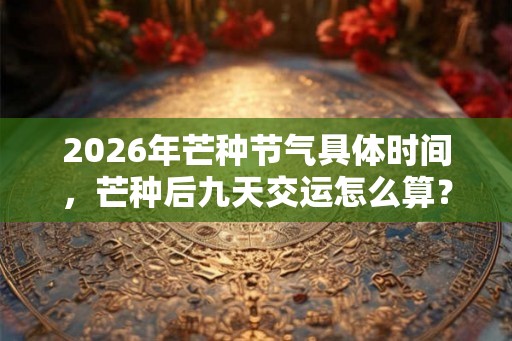 2026年芒种节气具体时间，芒种后九天交运怎么算？