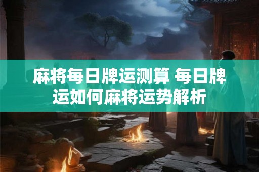 麻将每日牌运测算 每日牌运如何麻将运势解析