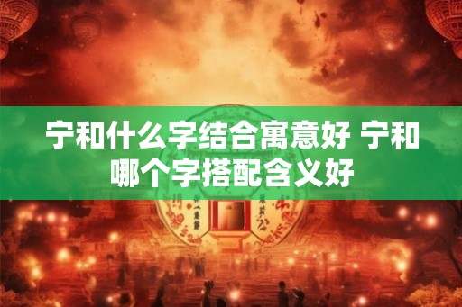宁和什么字结合寓意好 宁和哪个字搭配含义好