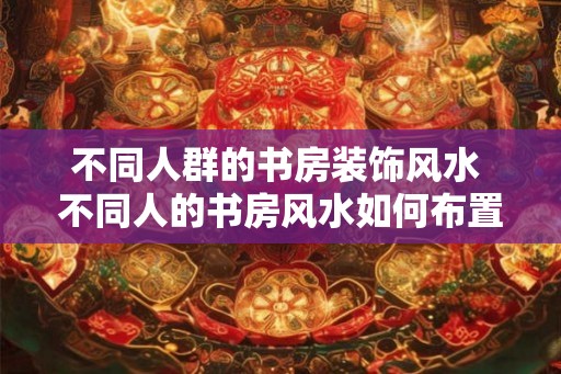 不同人群的书房装饰风水 不同人的书房风水如何布置 不同人群的书房装饰风水 不同人的书房风水如何布置