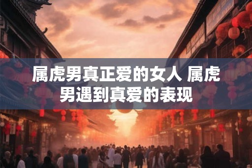 属虎男真正爱的女人 属虎男遇到真爱的表现