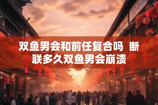 双鱼男会和前任复合吗  断联多久双鱼男会崩溃