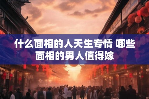 什么面相的人天生专情 哪些面相的男人值得嫁
