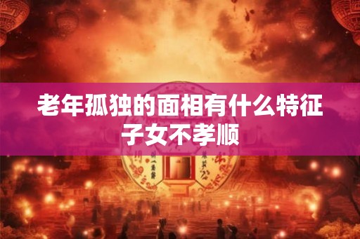 老年孤独的面相有什么特征子女不孝顺