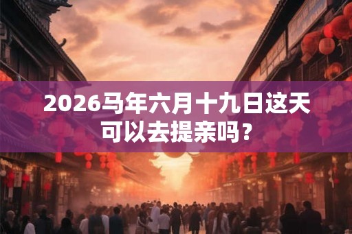 2026马年六月十九日这天可以去提亲吗？