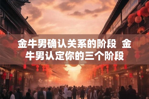 金牛男确认关系的阶段  金牛男认定你的三个阶段