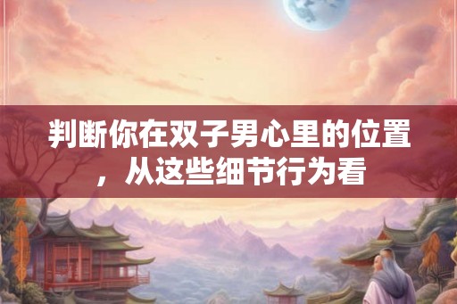 判断你在双子男心里的位置，从这些细节行为看