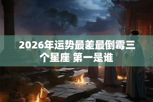 2026年运势最差最倒霉三个星座 第一是谁 2026年运势最差最倒霉三个星座 第一是谁