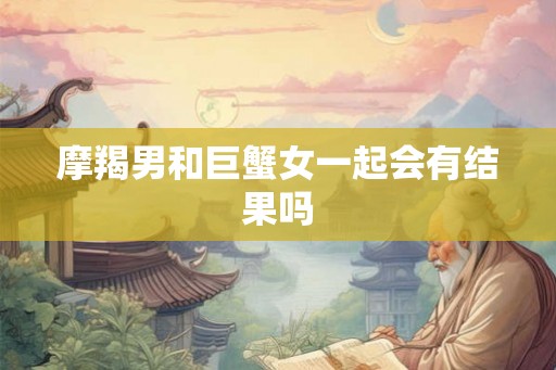 摩羯男和巨蟹女一起会有结果吗 摩羯男和巨蟹女一起会有结果吗