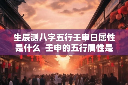 生辰测八字五行壬申日属性是什么  壬申的五行属性是什么