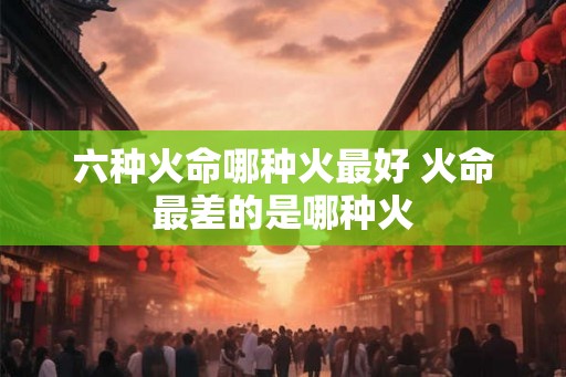 六种火命哪种火最好 火命最差的是哪种火 六种火命哪种火最好 火命最差的是哪种火