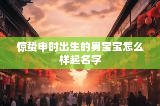 惊蛰申时出生的男宝宝怎么样起名字