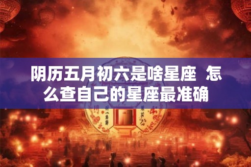 阴历五月初六是啥星座  怎么查自己的星座最准确