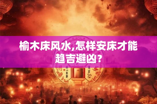 榆木床风水,怎样安床才能趋吉避凶？
