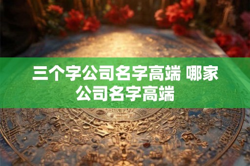 三个字公司名字高端 哪家公司名字高端