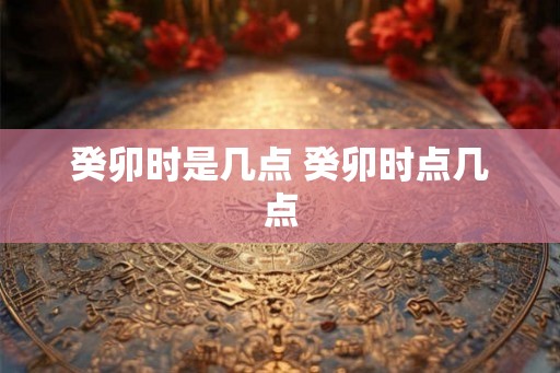 癸卯时是几点 癸卯时点几点