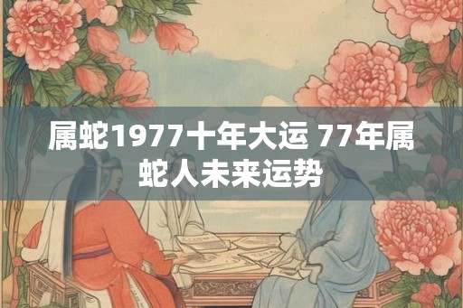 属蛇1977十年大运 77年属蛇人未来运势
