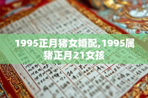 1995正月猪女婚配,1995属猪正月21女孩 1995正月猪女婚配,1995属猪正月21女孩
