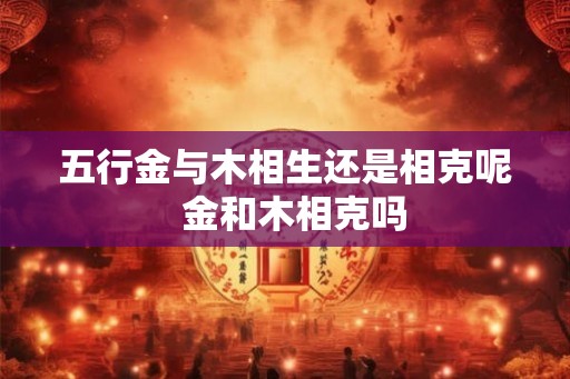 五行金与木相生还是相克呢 金和木相克吗 五行金与木相生还是相克呢 金和木相克吗