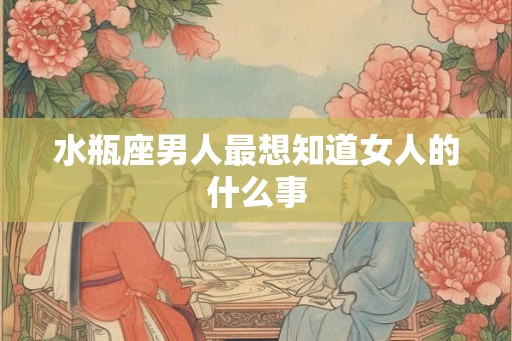 水瓶座男人最想知道女人的什么事