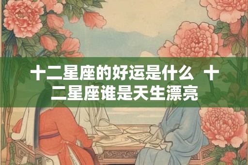 十二星座的好运是什么  十二星座谁是天生漂亮