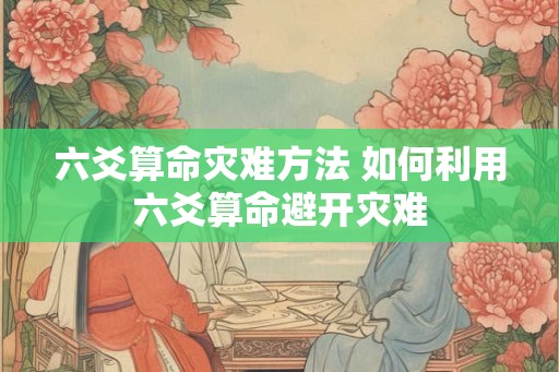 六爻算命灾难方法 如何利用六爻算命避开灾难 六爻算命灾难方法 如何利用六爻算命避开灾难