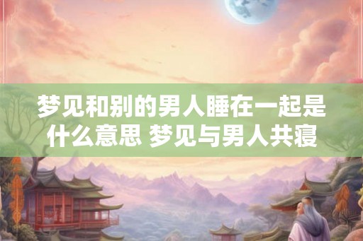 梦见和别的男人睡在一起是什么意思 梦见与男人共寝的含义