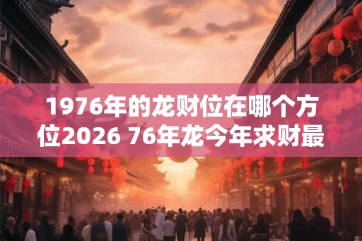 1976年的龙财位在哪个方位2026 76年龙今年求财最好去哪儿