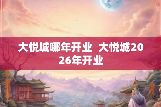 大悦城哪年开业  大悦城2026年开业
