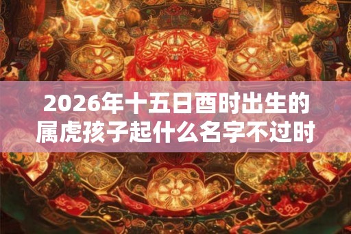 2026年十五日酉时出生的属虎孩子起什么名字不过时