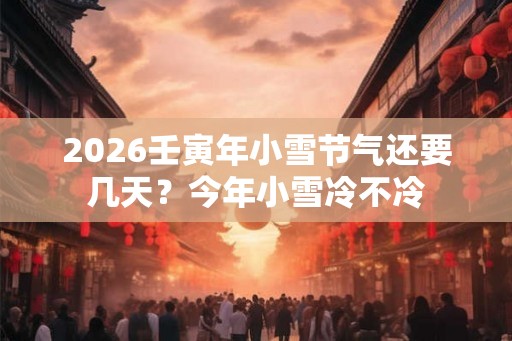 2026壬寅年小雪节气还要几天？今年小雪冷不冷