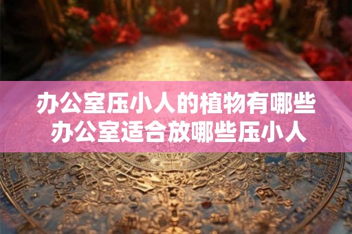 办公室压小人的植物有哪些 办公室适合放哪些压小人的植物 办公室压小人的植物有哪些 办公室适合放哪些压小人的植物