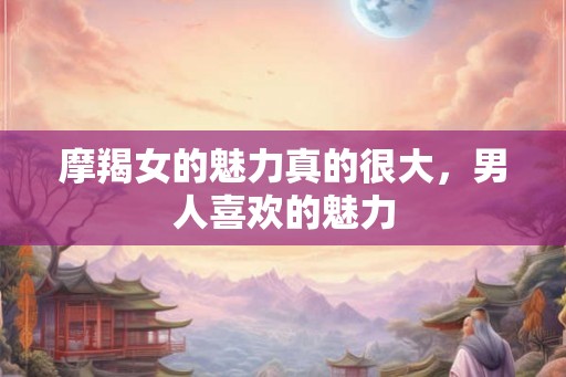 摩羯女的魅力真的很大，男人喜欢的魅力